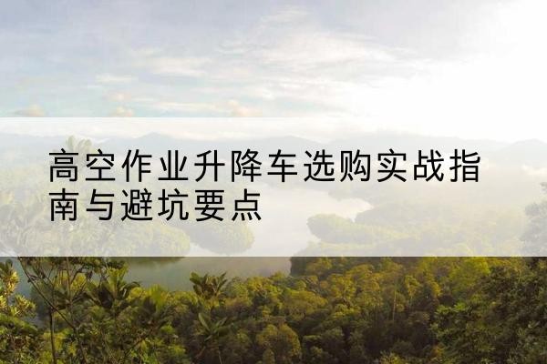 太和升降车怎么选-高空作业升降车选购实战指南与避坑要点