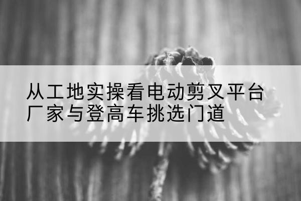 太和电动剪叉升降平台厂家-从工地实操看电动剪叉平台厂家与登高车挑选门道