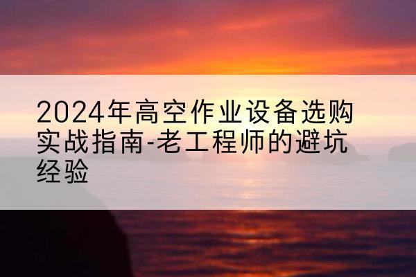 太和高空作业升降机厂家推荐-2024年高空作业设备选购实战指南-老工程师的避坑经验