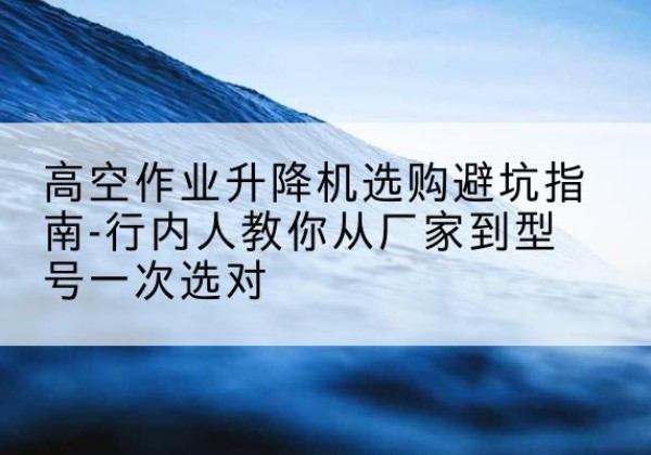 太和升降平台厂家-高空作业升降机选购避坑指南-行内人教你从厂家到型号一次选对