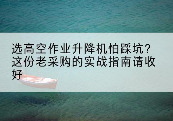 太和高空作业升降机厂家推荐-选高空作业升降机怕踩坑？这份老采购的实战指南请收好