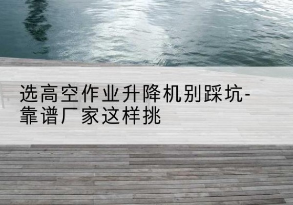 太和剪叉式升降机厂家-选高空作业升降机别踩坑-靠谱厂家这样挑