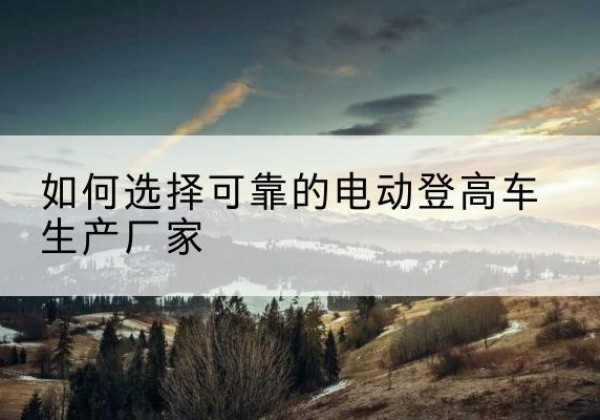 太和电动登高车厂家-如何选择可靠的电动登高车生产厂家