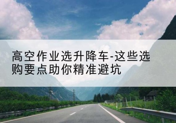太和升降车厂家-高空作业选升降车-这些选购要点助你*避坑