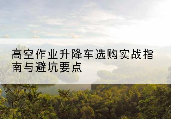 太和升降车怎么选-高空作业升降车选购实战指南与避坑要点