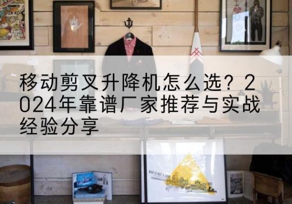 太和升降平台厂家推荐-移动剪叉升降机怎么选？2024年靠谱厂家推荐与实战经验分享